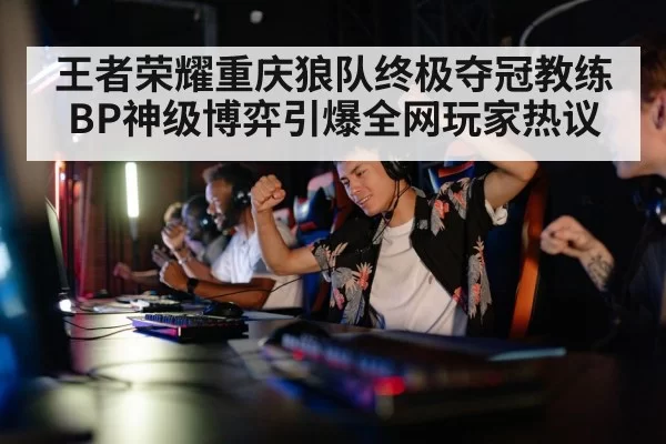 王者荣耀重庆狼队终极夺冠教练BP神级博弈引爆全网玩家热议