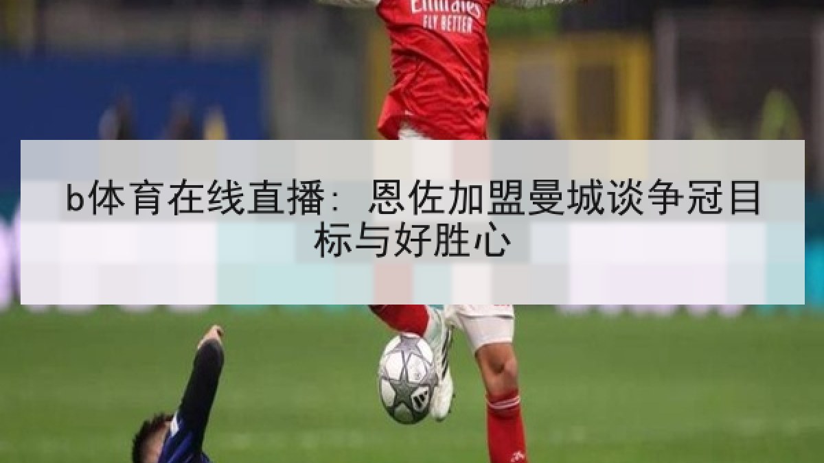 b体育在线直播: 恩佐加盟曼城谈争冠目标与好胜心 b体育在线直播: 恩佐加盟曼城谈争冠目标与好胜心