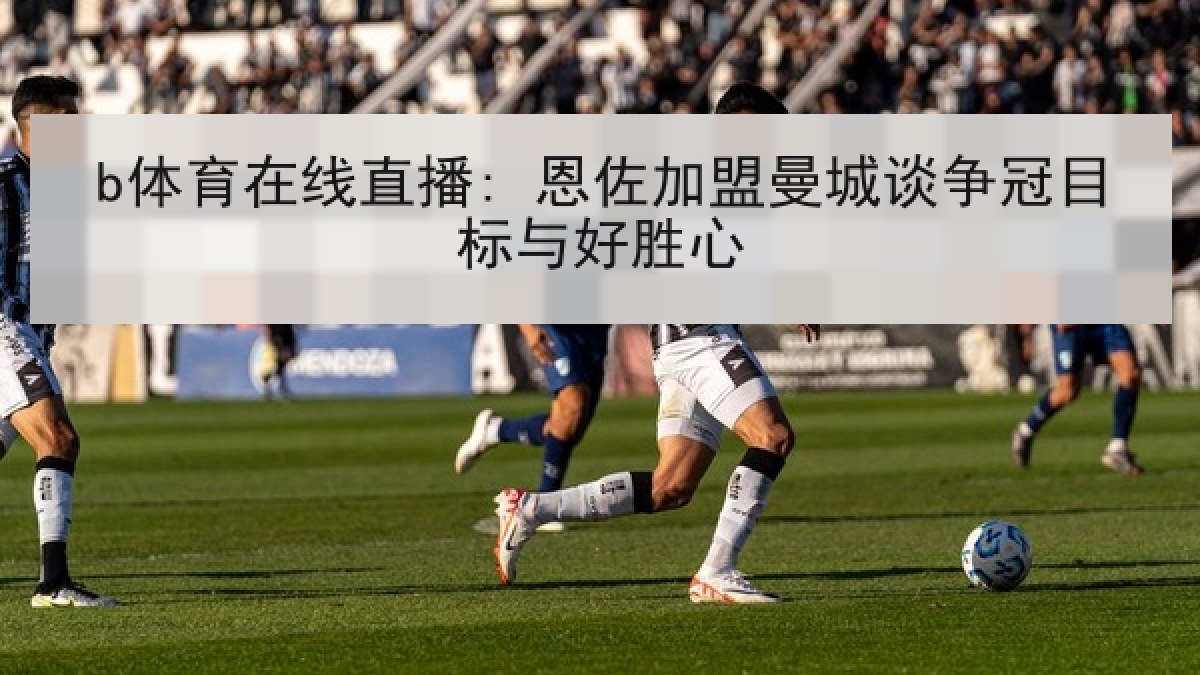 b体育在线直播: 恩佐加盟曼城谈争冠目标与好胜心 b体育在线直播: 恩佐加盟曼城谈争冠目标与好胜心